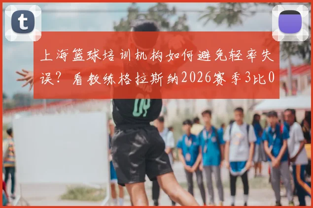 上海篮球培训机构如何避免轻率失误？看教练格拉斯纳2026赛季3比0大胜后仍严抓细节