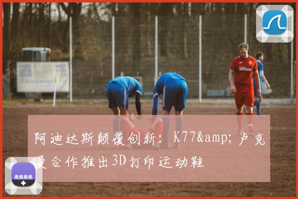 阿迪达斯颠覆创新：K77&卢克曼合作推出3D打印运动鞋