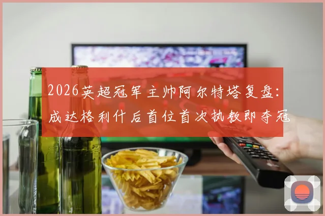 2026英超冠军主帅阿尔特塔复盘:成达格利什后首位首次执教即夺冠的传奇,阿森纳登顶之路全解析