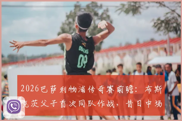2026巴萨利物浦传奇赛前瞻:布斯克茨父子首次同队作战,昔日中场大师携子登场引热议