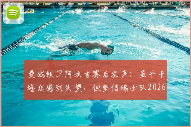 曼城铁卫阿坎吉赛后发声：虽平卡塔尔感到失望，但坚信瑞士队2026世界杯小组出线前景