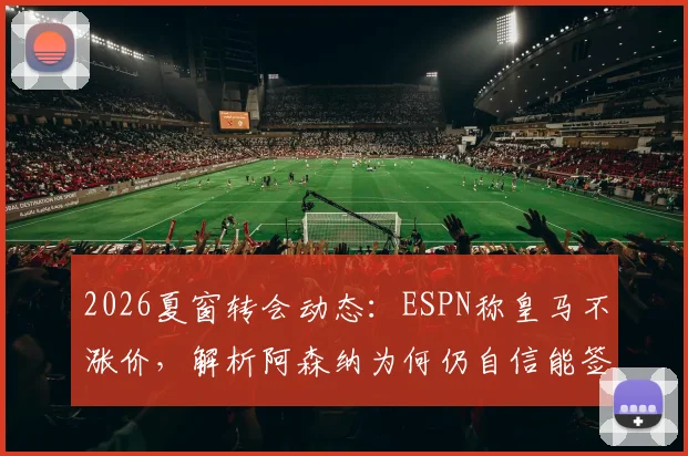 2026夏窗转会动态:ESPN称皇马不涨价,解析阿森纳为何仍自信能签下维尼修斯,附转会费要价分析