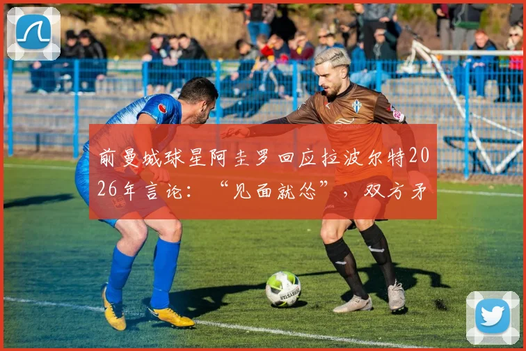 前曼城球星阿圭罗回应拉波尔特2026年言论：“见面就怂”，双方矛盾起因与实力对比分析