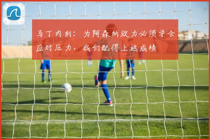 马丁内利：为阿森纳效力必须学会应对压力，我们配得上这成绩