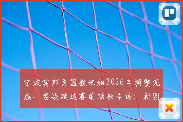 宁波富邦男篮教练组2026年调整完成，客战延边赛前助教专访：新团队已全面接管并做好准备