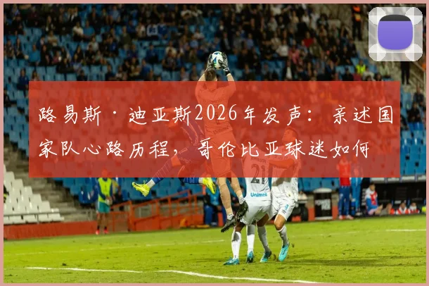 路易斯·迪亚斯2026年发声：亲述国家队心路历程，哥伦比亚球迷如何持续支持他