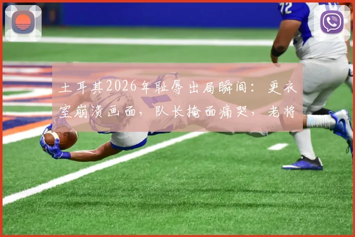 土耳其2026年耻辱出局瞬间：更衣室崩溃画面，队长掩面痛哭，老将赛后呆坐久久不离场