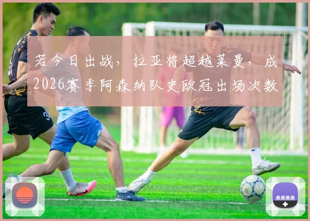 若今日出战，拉亚将超越莱曼，成2026赛季阿森纳队史欧冠出场次数最多门将，阿尔特塔门将选择解析