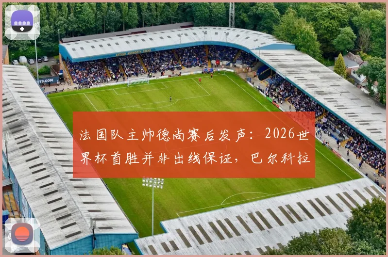 法国队主帅德尚赛后发声：2026世界杯首胜并非出线保证，巴尔科拉首发获力挺