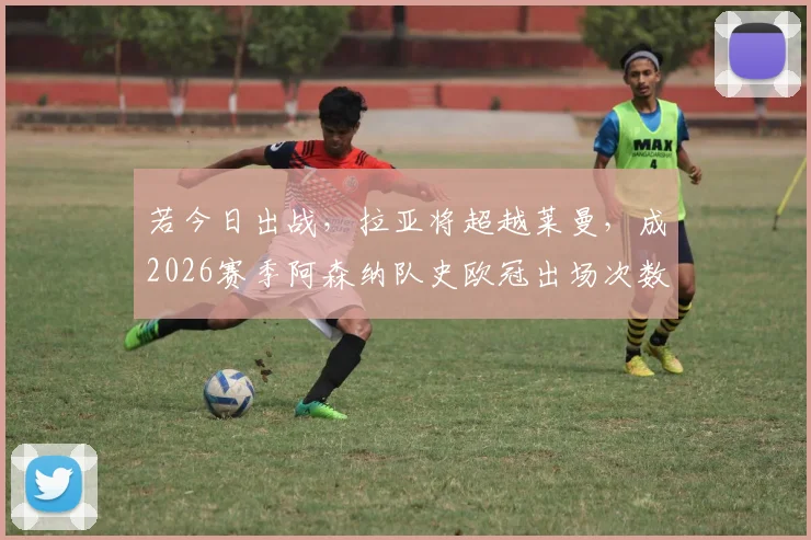 若今日出战，拉亚将超越莱曼，成2026赛季阿森纳队史欧冠出场次数最多门将，阿尔特塔门将选择解析