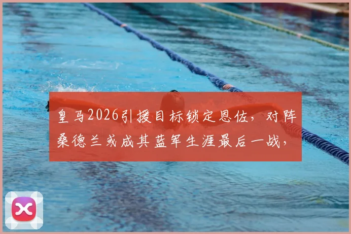 皇马2026引援目标锁定恩佐，对阵桑德兰或成其蓝军生涯最后一战，转会动态详解