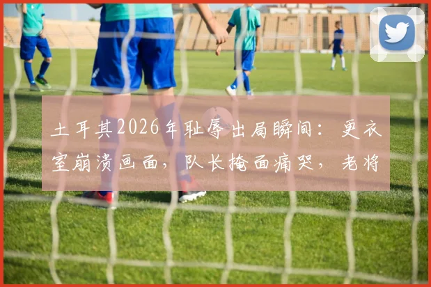 土耳其2026年耻辱出局瞬间：更衣室崩溃画面，队长掩面痛哭，老将赛后呆坐久久不离场