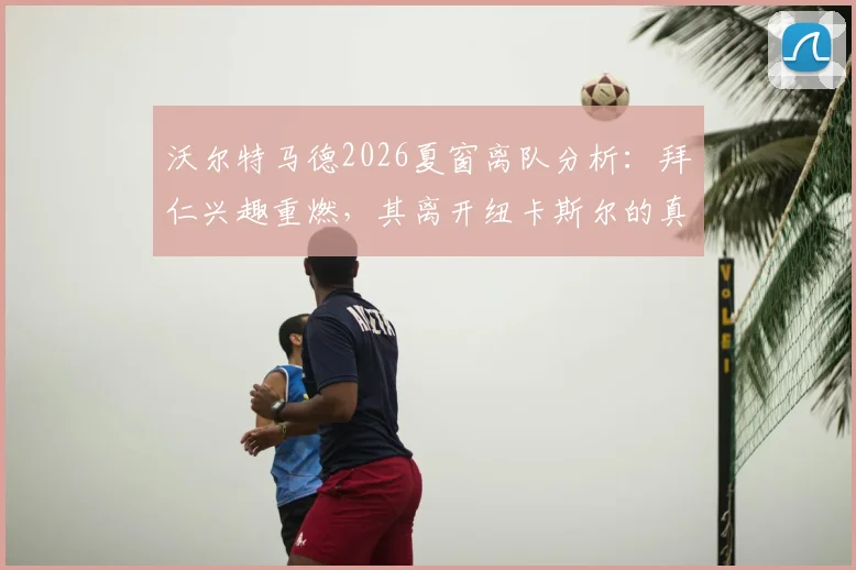 沃尔特马德2026夏窗离队分析：拜仁兴趣重燃，其离开纽卡斯尔的真实原因与场上表现解读