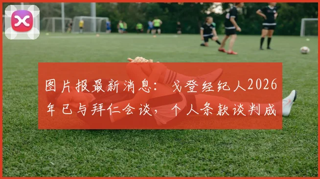 图片报最新消息：戈登经纪人2026年已与拜仁会谈，个人条款谈判成关键，转会可能性深度分析