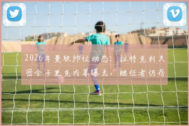 2026年曼联帅位动态:拉特克利夫密会卡里克内幕曝光,继任者仍存三大悬念