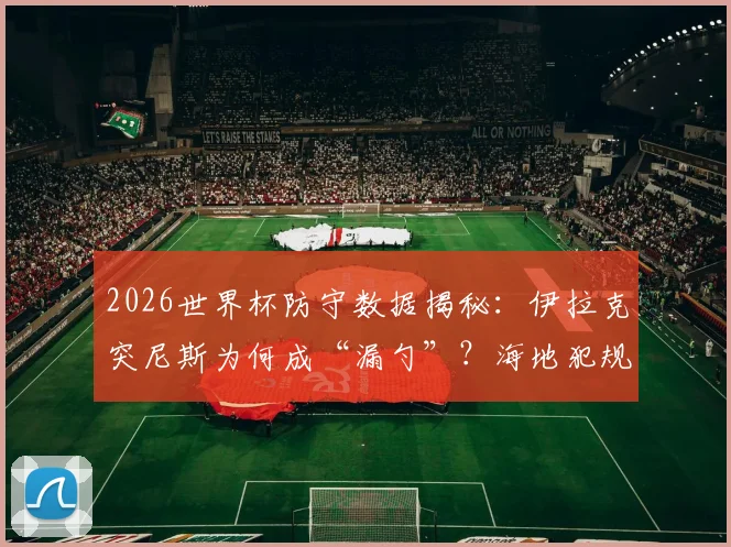 2026世界杯防守数据揭秘：伊拉克突尼斯为何成“漏勺”？海地犯规王风格全解析