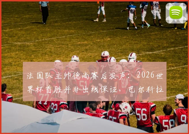 法国队主帅德尚赛后发声：2026世界杯首胜并非出线保证，巴尔科拉首发获力挺