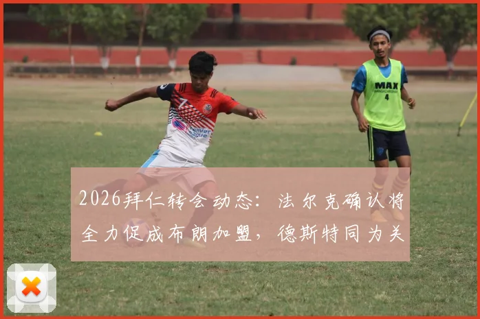 2026拜仁转会动态:法尔克确认将全力促成布朗加盟,德斯特同为关键备选引援目标