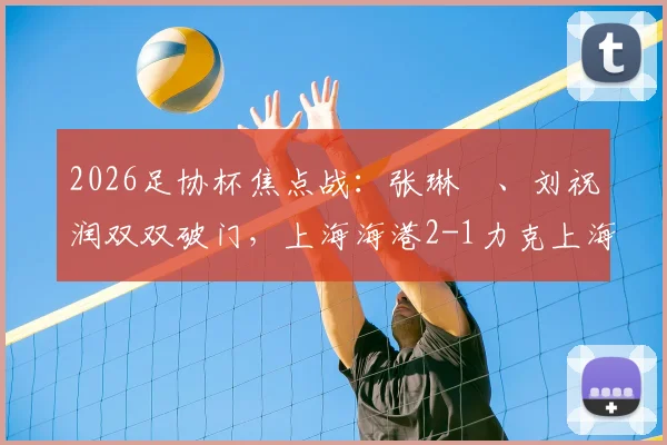 2026足协杯焦点战:张琳芃、刘祝润双双破门,上海海港2-1力克上海赛更达,全场数据与战术解读