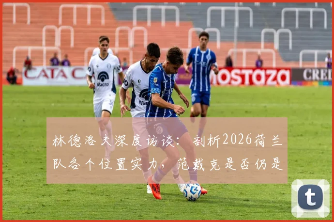 林德洛夫深度访谈：剖析2026荷兰队各个位置实力，范戴克是否仍是世界顶级中卫？权威分析来了