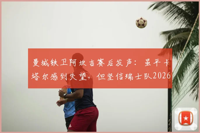 曼城铁卫阿坎吉赛后发声：虽平卡塔尔感到失望，但坚信瑞士队2026世界杯小组出线前景