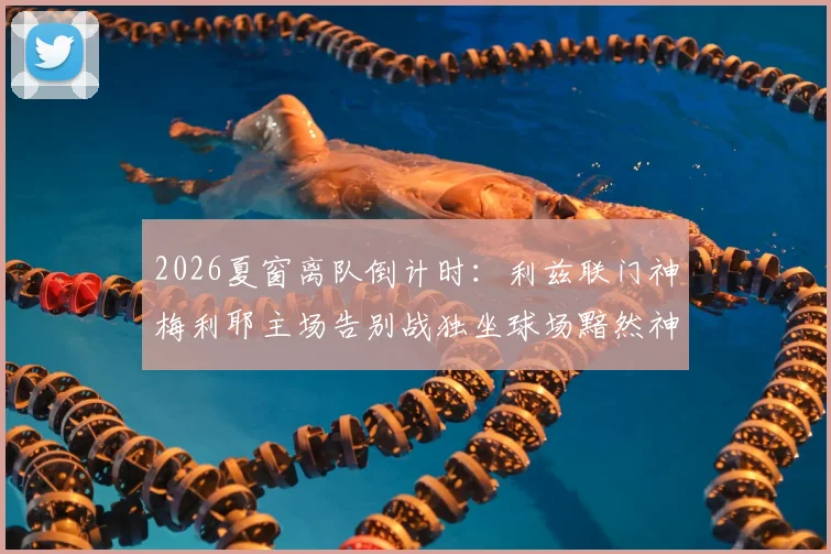 2026夏窗离队倒计时：利兹联门神梅利耶主场告别战独坐球场黯然神伤，未来下家分析与白玫瑰生涯回顾