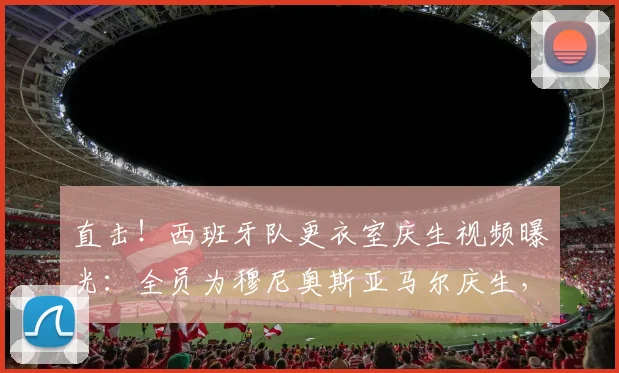 直击！西班牙队更衣室庆生视频曝光：全员为穆尼奥斯亚马尔庆生，剑指2026世界杯冠军