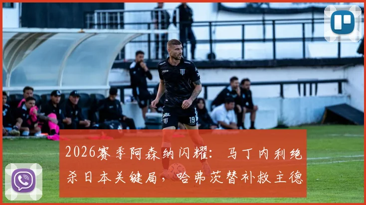 2026赛季阿森纳闪耀:马丁内利绝杀日本关键局,哈弗茨替补救主德国队