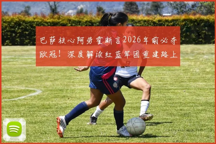 巴萨核心阿劳霍断言2026年前必夺欧冠！深度解读红蓝军团重建路上的“稳定性”王牌