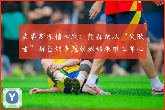 皮雷斯深情回顾:阿森纳从“失败者”标签到争冠劲旅的艰难三年心路历程