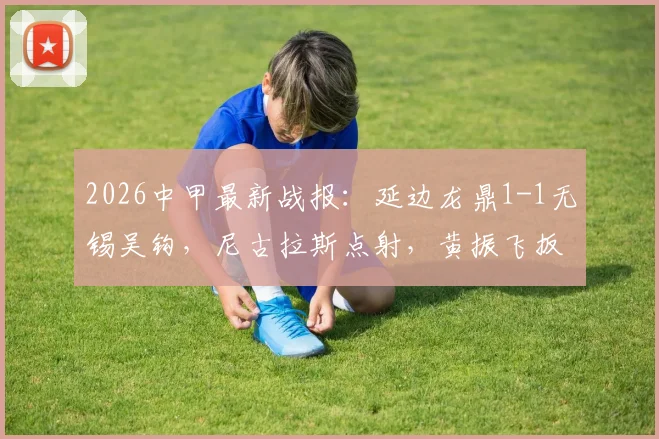 2026中甲最新战报：延边龙鼎1-1无锡吴钩，尼古拉斯点射，黄振飞扳平，附赛后数据分析与积分榜变动