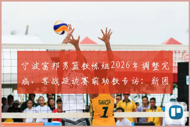 宁波富邦男篮教练组2026年调整完成，客战延边赛前助教专访：新团队已全面接管并做好准备