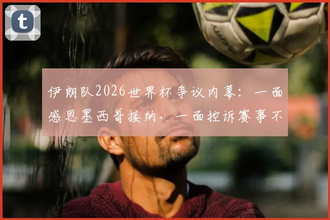伊朗队2026世界杯争议内幕：一面感恩墨西哥接纳，一面控诉赛事不公背后的真相