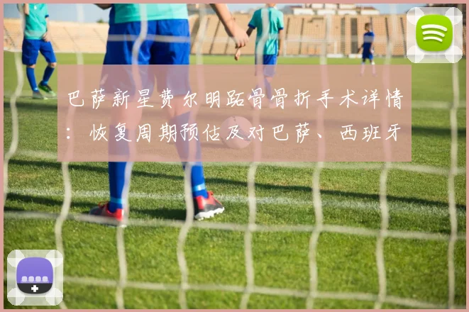 巴萨新星费尔明跖骨骨折手术详情：恢复周期预估及对巴萨、西班牙队2026年世界杯影响分析