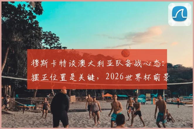 穆斯卡特谈澳大利亚队备战心态：摆正位置是关键，2026世界杯前景如何？