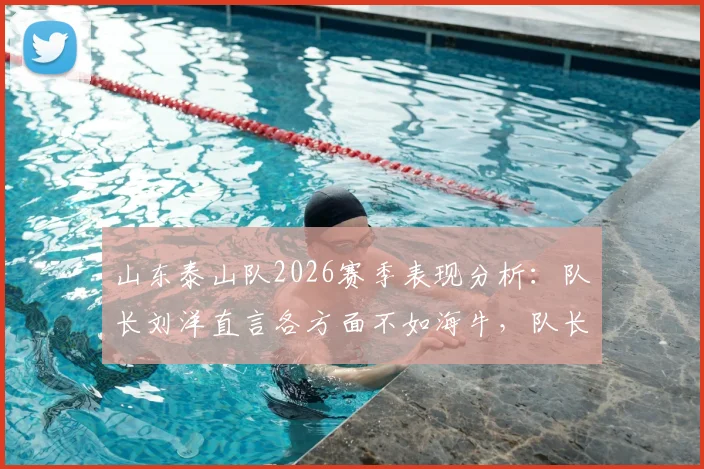 山东泰山队2026赛季表现分析：队长刘洋直言各方面不如海牛，队长职责反思与球队问题探讨