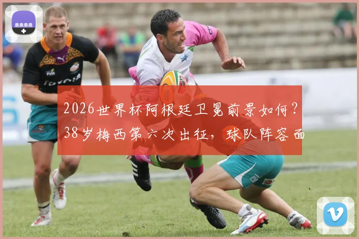 2026世界杯阿根廷卫冕前景如何？38岁梅西第六次出征，球队阵容面临哪些关键挑战