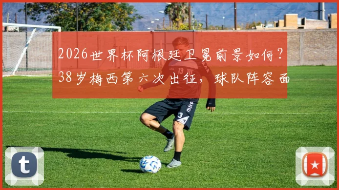 2026世界杯阿根廷卫冕前景如何？38岁梅西第六次出征，球队阵容面临哪些关键挑战