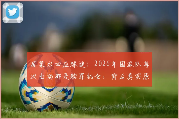 居莱尔回应球迷：2026年国家队每次出场都是赎罪机会，背后真实原因解析