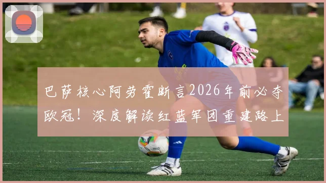 巴萨核心阿劳霍断言2026年前必夺欧冠！深度解读红蓝军团重建路上的“稳定性”王牌