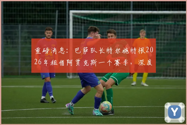 重磅消息：巴萨队长特尔施特根2026年租借阿贾克斯一个赛季，深度分析其转会动机与球队影响