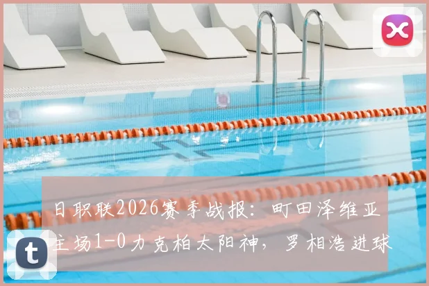 日职联2026赛季战报：町田泽维亚主场1-0力克柏太阳神，罗相浩进球后伤退引关注