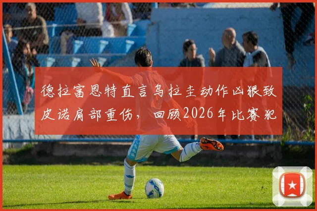 德拉富恩特直言乌拉圭动作凶狠致皮诺肩部重伤,回顾2026年比赛犯规瞬间与后续影响