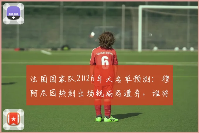 法国国家队2026年大名单预测:穆阿尼因热刺出场锐减恐遭弃,谁将顶替他的位置?