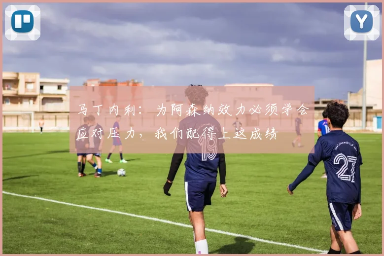 马丁内利：为阿森纳效力必须学会应对压力，我们配得上这成绩