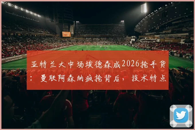 亚特兰大中场埃德森成2026抢手货:曼联阿森纳疯抢背后,技术特点与转会前景深度剖析