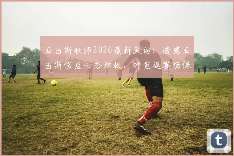亚当斯牧师2026最新采访：透露亚当斯伤后心态积极，对重返赛场保持信心，详解其未来规划