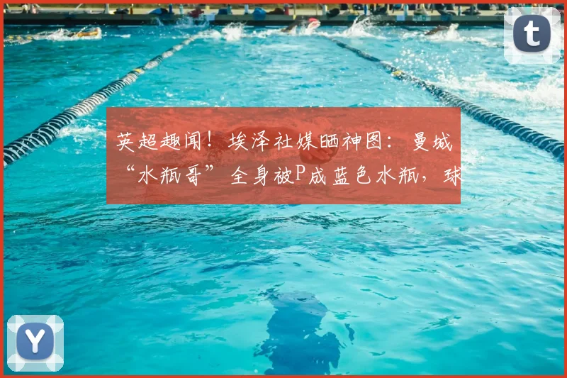 英超趣闻！埃泽社媒晒神图：曼城“水瓶哥”全身被P成蓝色水瓶，球迷笑疯！