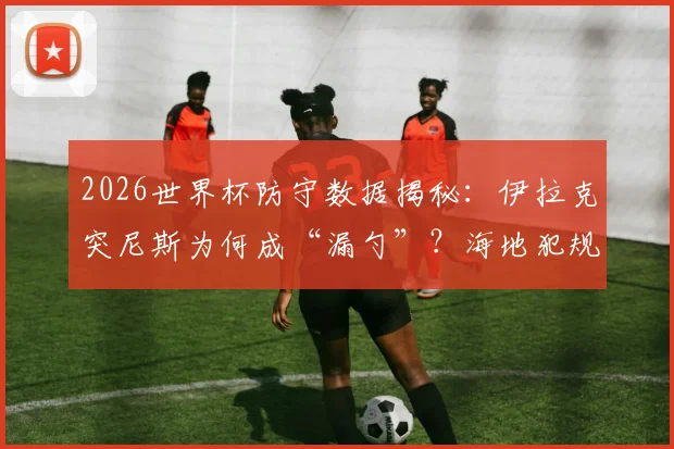 2026世界杯防守数据揭秘：伊拉克突尼斯为何成“漏勺”？海地犯规王风格全解析