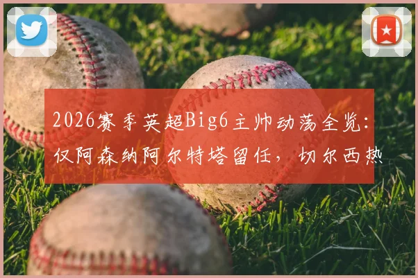 2026赛季英超Big6主帅动荡全览：仅阿森纳阿尔特塔留任，切尔西热刺为何各换帅两次？